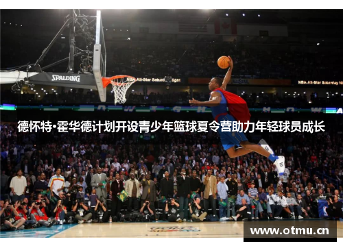德怀特·霍华德计划开设青少年篮球夏令营助力年轻球员成长 德怀特·霍华德计划开设青少年篮球夏令营助力年轻球员成长